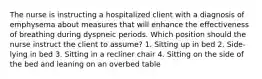 The nurse is instructing a hospitalized client with a diagnosis of emphysema about measures that will enhance the effectiveness of breathing during dyspneic periods. Which position should the nurse instruct the client to assume? 1. Sitting up in bed 2. Side-lying in bed 3. Sitting in a recliner chair 4. Sitting on the side of the bed and leaning on an overbed table