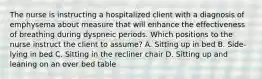 The nurse is instructing a hospitalized client with a diagnosis of emphysema about measure that will enhance the effectiveness of breathing during dyspneic periods. Which positions to the nurse instruct the client to assume? A. Sitting up in bed B. Side-lying in bed C. Sitting in the recliner chair D. Sitting up and leaning on an over bed table