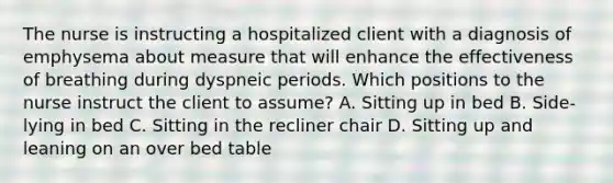 The nurse is instructing a hospitalized client with a diagnosis of emphysema about measure that will enhance the effectiveness of breathing during dyspneic periods. Which positions to the nurse instruct the client to assume? A. Sitting up in bed B. Side-lying in bed C. Sitting in the recliner chair D. Sitting up and leaning on an over bed table