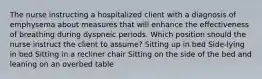 The nurse instructing a hospitalized client with a diagnosis of emphysema about measures that will enhance the effectiveness of breathing during dyspneic periods. Which position should the nurse instruct the client to assume? Sitting up in bed Side-lying in bed Sitting in a recliner chair Sitting on the side of the bed and leaning on an overbed table