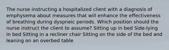 The nurse instructing a hospitalized client with a diagnosis of emphysema about measures that will enhance the effectiveness of breathing during dyspneic periods. Which position should the nurse instruct the client to assume? Sitting up in bed Side-lying in bed Sitting in a recliner chair Sitting on the side of the bed and leaning on an overbed table