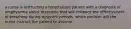 a nurse is instructing a hospitalized patient with a diagnosis of emphysema about measures that will enhance the effectiveness of breathing during dyspneic periods. which position will the nurse instruct the patient to assume