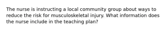 The nurse is instructing a local community group about ways to reduce the risk for musculoskeletal injury. What information does the nurse include in the teaching plan?