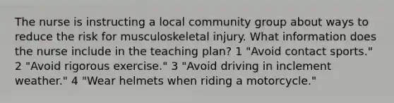 The nurse is instructing a local community group about ways to reduce the risk for musculoskeletal injury. What information does the nurse include in the teaching plan? 1 "Avoid contact sports." 2 "Avoid rigorous exercise." 3 "Avoid driving in inclement weather." 4 "Wear helmets when riding a motorcycle."