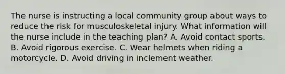 The nurse is instructing a local community group about ways to reduce the risk for musculoskeletal injury. What information will the nurse include in the teaching plan? A. Avoid contact sports. B. Avoid rigorous exercise. C. Wear helmets when riding a motorcycle. D. Avoid driving in inclement weather.