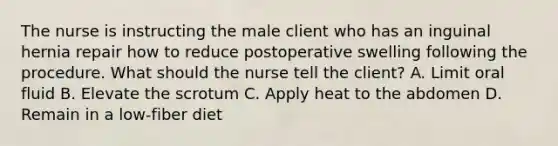 The nurse is instructing the male client who has an inguinal hernia repair how to reduce postoperative swelling following the procedure. What should the nurse tell the client? A. Limit oral fluid B. Elevate the scrotum C. Apply heat to the abdomen D. Remain in a low-fiber diet