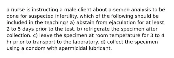 a nurse is instructing a male client about a semen analysis to be done for suspected infertility. which of the following should be included in the teaching? a) abstain from ejaculation for at least 2 to 5 days prior to the test. b) refrigerate the specimen after collection. c) leave the specimen at room temperature for 3 to 4 hr prior to transport to the laboratory. d) collect the specimen using a condom with spermicidal lubricant.