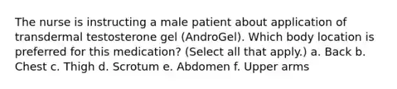 The nurse is instructing a male patient about application of transdermal testosterone gel (AndroGel). Which body location is preferred for this medication? (Select all that apply.) a. Back b. Chest c. Thigh d. Scrotum e. Abdomen f. Upper arms