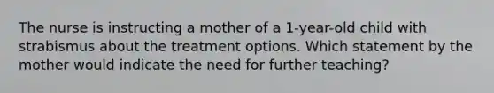 The nurse is instructing a mother of a 1-year-old child with strabismus about the treatment options. Which statement by the mother would indicate the need for further teaching?