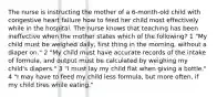 The nurse is instructing the mother of a 6-month-old child with congestive heart failure how to feed her child most effectively while in the hospital. The nurse knows that teaching has been ineffective when the mother states which of the following? 1 "My child must be weighed daily, first thing in the morning, without a diaper on." 2 "My child must have accurate records of the intake of formula, and output must be calculated by weighing my child's diapers." 3 "I must lay my child flat when giving a bottle." 4 "I may have to feed my child less formula, but more often, if my child tires while eating."