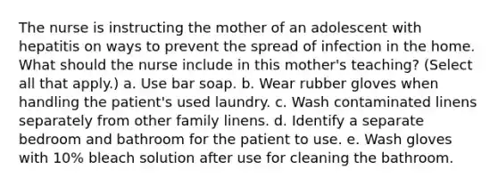 The nurse is instructing the mother of an adolescent with hepatitis on ways to prevent the spread of infection in the home. What should the nurse include in this mother's teaching? (Select all that apply.) a. Use bar soap. b. Wear rubber gloves when handling the patient's used laundry. c. Wash contaminated linens separately from other family linens. d. Identify a separate bedroom and bathroom for the patient to use. e. Wash gloves with 10% bleach solution after use for cleaning the bathroom.