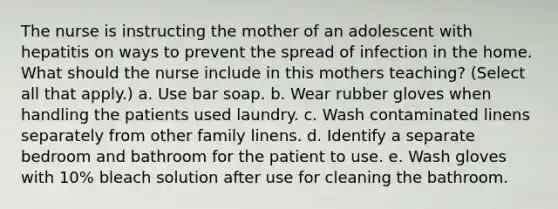 The nurse is instructing the mother of an adolescent with hepatitis on ways to prevent the spread of infection in the home. What should the nurse include in this mothers teaching? (Select all that apply.) a. Use bar soap. b. Wear rubber gloves when handling the patients used laundry. c. Wash contaminated linens separately from other family linens. d. Identify a separate bedroom and bathroom for the patient to use. e. Wash gloves with 10% bleach solution after use for cleaning the bathroom.