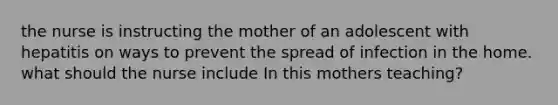 the nurse is instructing the mother of an adolescent with hepatitis on ways to prevent the spread of infection in the home. what should the nurse include In this mothers teaching?