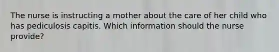 The nurse is instructing a mother about the care of her child who has pediculosis capitis. Which information should the nurse provide?