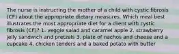 The nurse is instructing the mother of a child with cystic fibrosis (CF) about the appropriate dietary measures. Which meal best illustrates the most appropriate diet for a client with cystic fibrosis (CF)? 1. veggie salad and caramel apple 2. strawberry jelly sandwich and pretzels 3. plate of nachos and cheese and a cupcake 4. chicken tenders and a baked potato with butter