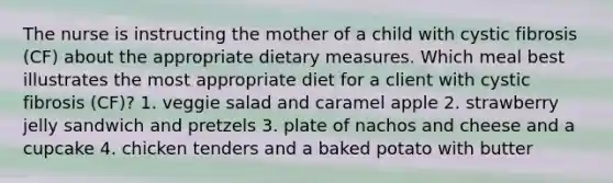 The nurse is instructing the mother of a child with cystic fibrosis (CF) about the appropriate dietary measures. Which meal best illustrates the most appropriate diet for a client with cystic fibrosis (CF)? 1. veggie salad and caramel apple 2. strawberry jelly sandwich and pretzels 3. plate of nachos and cheese and a cupcake 4. chicken tenders and a baked potato with butter