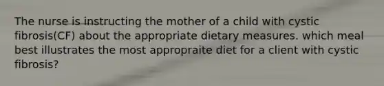 The nurse is instructing the mother of a child with cystic fibrosis(CF) about the appropriate dietary measures. which meal best illustrates the most appropraite diet for a client with cystic fibrosis?