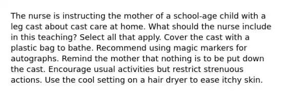 The nurse is instructing the mother of a school-age child with a leg cast about cast care at home. What should the nurse include in this teaching? Select all that apply. Cover the cast with a plastic bag to bathe. Recommend using magic markers for autographs. Remind the mother that nothing is to be put down the cast. Encourage usual activities but restrict strenuous actions. Use the cool setting on a hair dryer to ease itchy skin.