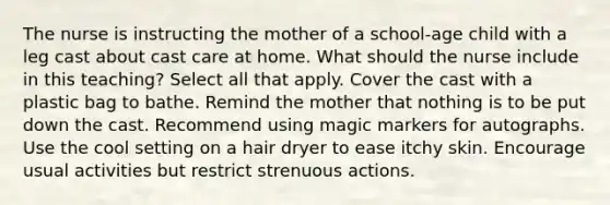 The nurse is instructing the mother of a school-age child with a leg cast about cast care at home. What should the nurse include in this teaching? Select all that apply. Cover the cast with a plastic bag to bathe. Remind the mother that nothing is to be put down the cast. Recommend using magic markers for autographs. Use the cool setting on a hair dryer to ease itchy skin. Encourage usual activities but restrict strenuous actions.