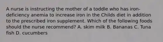 A nurse is instructing the mother of a toddle who has iron-deficiency anemia to increase iron in the Childs diet in addition to the prescribed iron supplement. Which of the following foods should the nurse recommend? A. skim milk B. Bananas C. Tuna fish D. cucumbers