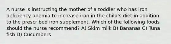 A nurse is instructing the mother of a toddler who has iron deficiency anemia to increase iron in the child's diet in addition to the prescribed iron supplement. Which of the following foods should the nurse recommend? A) Skim milk B) Bananas C) Tuna fish D) Cucumbers