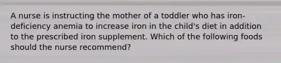 A nurse is instructing the mother of a toddler who has iron-deficiency anemia to increase iron in the child's diet in addition to the prescribed iron supplement. Which of the following foods should the nurse recommend?