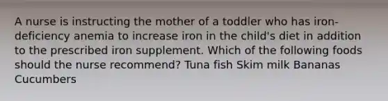 A nurse is instructing the mother of a toddler who has iron-deficiency anemia to increase iron in the child's diet in addition to the prescribed iron supplement. Which of the following foods should the nurse recommend? Tuna fish Skim milk Bananas Cucumbers