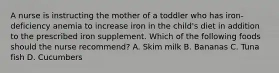 A nurse is instructing the mother of a toddler who has iron-deficiency anemia to increase iron in the child's diet in addition to the prescribed iron supplement. Which of the following foods should the nurse recommend? A. Skim milk B. Bananas C. Tuna fish D. Cucumbers