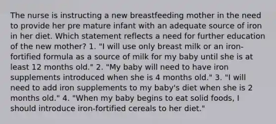 The nurse is instructing a new breastfeeding mother in the need to provide her pre mature infant with an adequate source of iron in her diet. Which statement reflects a need for further education of the new mother? 1. "I will use only breast milk or an iron-fortified formula as a source of milk for my baby until she is at least 12 months old." 2. "My baby will need to have iron supplements introduced when she is 4 months old." 3. "I will need to add iron supplements to my baby's diet when she is 2 months old." 4. "When my baby begins to eat solid foods, I should introduce iron-fortified cereals to her diet."