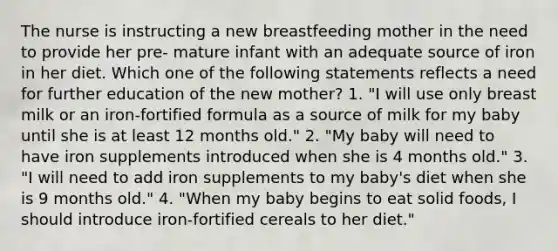 The nurse is instructing a new breastfeeding mother in the need to provide her pre- mature infant with an adequate source of iron in her diet. Which one of the following statements reflects a need for further education of the new mother? 1. "I will use only breast milk or an iron-fortified formula as a source of milk for my baby until she is at least 12 months old." 2. "My baby will need to have iron supplements introduced when she is 4 months old." 3. "I will need to add iron supplements to my baby's diet when she is 9 months old." 4. "When my baby begins to eat solid foods, I should introduce iron-fortified cereals to her diet."