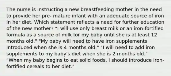 The nurse is instructing a new breastfeeding mother in the need to provide her pre- mature infant with an adequate source of iron in her diet. Which statement reflects a need for further education of the new mother? "I will use only breast milk or an iron-fortified formula as a source of milk for my baby until she is at least 12 months old." "My baby will need to have iron supplements introduced when she is 4 months old." "I will need to add iron supplements to my baby's diet when she is 2 months old." "When my baby begins to eat solid foods, I should introduce iron-fortified cereals to her diet."