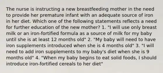 The nurse is instructing a new breastfeeding mother in the need to provide her premature infant with an adequate source of iron in her diet. Which one of the following statements reflects a need for further education of the new mother? 1. "I will use only breast milk or an iron-fortified formula as a source of milk for my baby until she is at least 12 months old" 2. "My baby will need to have iron supplements introduced when she is 4 months old" 3. "I will need to add iron supplements to my baby's diet when she is 9 months old" 4. "When my baby begins to eat solid foods, I should introduce iron-fortified cereals to her diet"