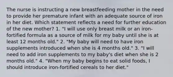 The nurse is instructing a new breastfeeding mother in the need to provide her premature infant with an adequate source of iron in her diet. Which statement reflects a need for further education of the new mother? 1. "I will use only breast milk or an iron-fortified formula as a source of milk for my baby until she is at least 12 months old." 2. "My baby will need to have iron supplements introduced when she is 4 months old." 3. "I will need to add iron supplements to my baby's diet when she is 2 months old." 4. "When my baby begins to eat solid foods, I should introduce iron-fortified cereals to her diet."