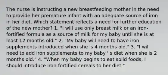 The nurse is instructing a new breastfeeding mother in the need to provide her premature infant with an adequate source of iron in her diet. Which statement reflects a need for further education of the new mother? 1. "I will use only breast milk or an iron-fortified formula as a source of milk for my baby until she is at least 12 months old." 2. "My baby will need to have iron supplements introduced when she is 4 months old." 3. "I will need to add iron supplements to my baby ' s diet when she is 2 months old." 4. "When my baby begins to eat solid foods, I should introduce iron-fortified cereals to her diet."