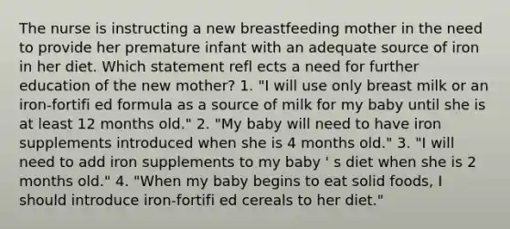 The nurse is instructing a new breastfeeding mother in the need to provide her premature infant with an adequate source of iron in her diet. Which statement refl ects a need for further education of the new mother? 1. "I will use only breast milk or an iron-fortifi ed formula as a source of milk for my baby until she is at least 12 months old." 2. "My baby will need to have iron supplements introduced when she is 4 months old." 3. "I will need to add iron supplements to my baby ' s diet when she is 2 months old." 4. "When my baby begins to eat solid foods, I should introduce iron-fortifi ed cereals to her diet."