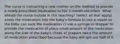 The nurse is instructing a new mother on the method to provide a newly prescribed medication to her 2-month-old infant. What should the nurse include in this teaching? (select all that apply) a)mix the medication into the baby's formula b) use a nipple so the baby can suck the medication c) use a syringe or dropper to provide the medication d) place small amount of the medication along the side of the baby's cheek e) prepare twice the amount of medication prescribed because the baby will spit out half of it.