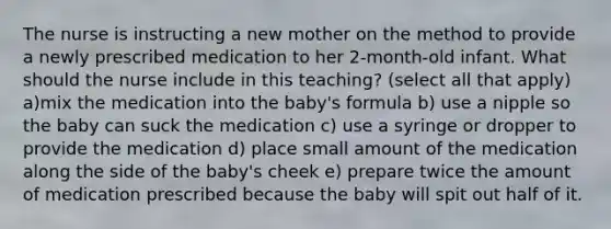 The nurse is instructing a new mother on the method to provide a newly prescribed medication to her 2-month-old infant. What should the nurse include in this teaching? (select all that apply) a)mix the medication into the baby's formula b) use a nipple so the baby can suck the medication c) use a syringe or dropper to provide the medication d) place small amount of the medication along the side of the baby's cheek e) prepare twice the amount of medication prescribed because the baby will spit out half of it.