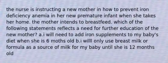 the nurse is instructing a new mother in how to prevent iron deficiency anemia in her new premature infant when she takes her home. the mother intends to breastfeed. which of the following statements reflects a need for further education of the new mother? a.i will need to add iron supplements to my baby's diet when she is 6 moths old b.i willl only use breast milk or formula as a source of milk for my baby until she is 12 months old