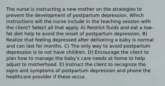 The nurse is instructing a new mother on the strategies to prevent the development of postpartum depression. Which instructions will the nurse include in the teaching session with the client? Select all that apply. A) Restrict fluids and eat a low-fat diet help to avoid the onset of postpartum depression. B) Realize that feeling depressed after delivering a baby is normal and can last for months. C) The only way to avoid postpartum depression is to not have children. D) Encourage the client to plan how to manage the baby's care needs at home to help adjust to motherhood. E) Instruct the client to recognize the signs and symptoms of postpartum depression and phone the healthcare provider if these occur.