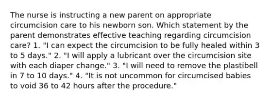 The nurse is instructing a new parent on appropriate circumcision care to his newborn son. Which statement by the parent demonstrates effective teaching regarding circumcision care? 1. "I can expect the circumcision to be fully healed within 3 to 5 days." 2. "I will apply a lubricant over the circumcision site with each diaper change." 3. "I will need to remove the plastibell in 7 to 10 days." 4. "It is not uncommon for circumcised babies to void 36 to 42 hours after the procedure."