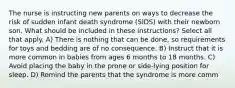 The nurse is instructing new parents on ways to decrease the risk of sudden infant death syndrome (SIDS) with their newborn son. What should be included in these instructions? Select all that apply. A) There is nothing that can be done, so requirements for toys and bedding are of no consequence. B) Instruct that it is more common in babies from ages 6 months to 18 months. C) Avoid placing the baby in the prone or side-lying position for sleep. D) Remind the parents that the syndrome is more comm