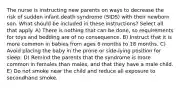 The nurse is instructing new parents on ways to decrease the risk of sudden infant death syndrome (SIDS) with their newborn son. What should be included in these instructions? Select all that apply. A) There is nothing that can be done, so requirements for toys and bedding are of no consequence. B) Instruct that it is more common in babies from ages 6 months to 18 months. C) Avoid placing the baby in the prone or side-lying position for sleep. D) Remind the parents that the syndrome is more common in females than males, and that they have a male child. E) Do not smoke near the child and reduce all exposure to secondhand smoke.