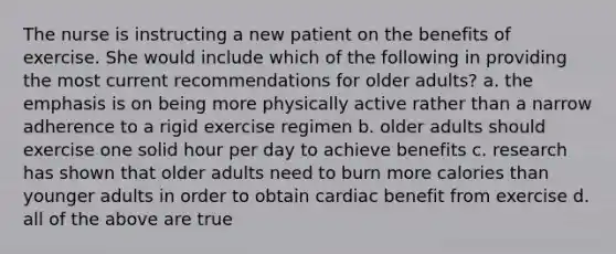 The nurse is instructing a new patient on the benefits of exercise. She would include which of the following in providing the most current recommendations for older adults? a. the emphasis is on being more physically active rather than a narrow adherence to a rigid exercise regimen b. older adults should exercise one solid hour per day to achieve benefits c. research has shown that older adults need to burn more calories than younger adults in order to obtain cardiac benefit from exercise d. all of the above are true