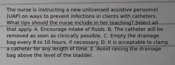 The nurse is instructing a new unlicensed assistive personnel (UAP) on ways to prevent infections in clients with catheters. What tips should the nurse include in her teaching? Select all that apply. A. Encourage intake of fluids. B. The catheter will be removed as soon as clinically possible. C. Empty the drainage bag every 8 to 10 hours, if necessary. D. It is acceptable to clamp a catheter for any length of time. E. Avoid raising the drainage bag above the level of the bladder.