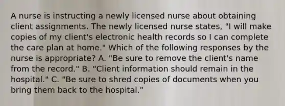 A nurse is instructing a newly licensed nurse about obtaining client assignments. The newly licensed nurse states, "I will make copies of my client's electronic health records so I can complete the care plan at home." Which of the following responses by the nurse is appropriate? A. "Be sure to remove the client's name from the record." B. "Client information should remain in the hospital." C. "Be sure to shred copies of documents when you bring them back to the hospital."