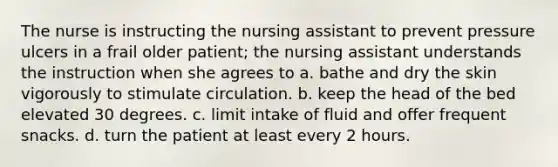 The nurse is instructing the nursing assistant to prevent pressure ulcers in a frail older patient; the nursing assistant understands the instruction when she agrees to a. bathe and dry the skin vigorously to stimulate circulation. b. keep the head of the bed elevated 30 degrees. c. limit intake of fluid and offer frequent snacks. d. turn the patient at least every 2 hours.