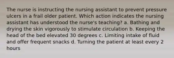 The nurse is instructing the nursing assistant to prevent pressure ulcers in a frail older patient. Which action indicates the nursing assistant has understood the nurse's teaching? a. Bathing and drying the skin vigorously to stimulate circulation b. Keeping the head of the bed elevated 30 degrees c. Limiting intake of fluid and offer frequent snacks d. Turning the patient at least every 2 hours