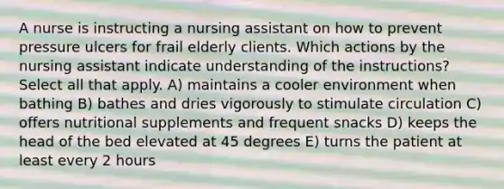 A nurse is instructing a nursing assistant on how to prevent pressure ulcers for frail elderly clients. Which actions by the nursing assistant indicate understanding of the instructions? Select all that apply. A) maintains a cooler environment when bathing B) bathes and dries vigorously to stimulate circulation C) offers nutritional supplements and frequent snacks D) keeps the head of the bed elevated at 45 degrees E) turns the patient at least every 2 hours