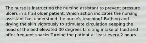 The nurse is instructing the nursing assistant to prevent pressure ulcers in a frail older patient. Which action indicates the nursing assistant has understood the nurse's teaching? Bathing and drying the skin vigorously to stimulate circulation Keeping the head of the bed elevated 30 degrees Limiting intake of fluid and offer frequent snacks Turning the patient at least every 2 hours