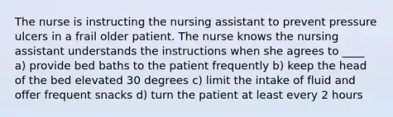 The nurse is instructing the nursing assistant to prevent pressure ulcers in a frail older patient. The nurse knows the nursing assistant understands the instructions when she agrees to ____ a) provide bed baths to the patient frequently b) keep the head of the bed elevated 30 degrees c) limit the intake of fluid and offer frequent snacks d) turn the patient at least every 2 hours